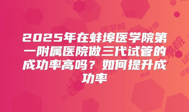 2025年在蚌埠医学院第一附属医院做三代试管的成功率高吗？如何提升成功率
