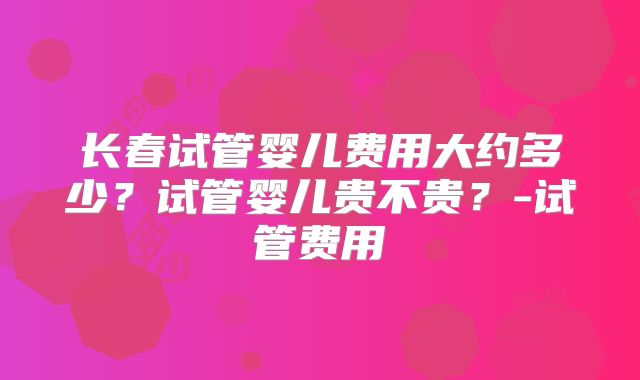 长春试管婴儿费用大约多少？试管婴儿贵不贵？-试管费用