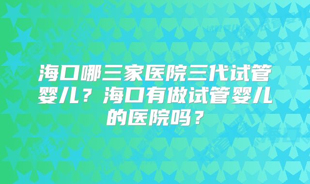 海口哪三家医院三代试管婴儿？海口有做试管婴儿的医院吗？