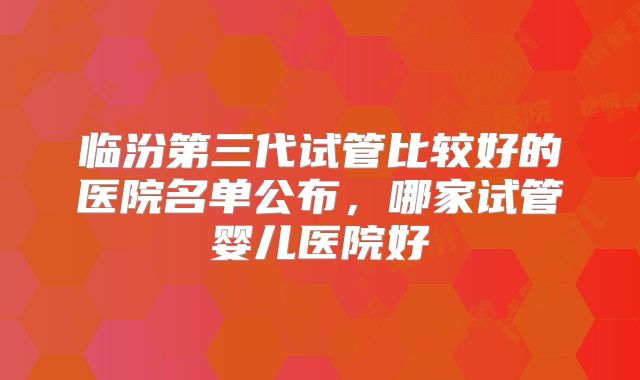 临汾第三代试管比较好的医院名单公布,哪家试管婴儿医院好