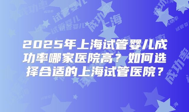 2025年上海试管婴儿成功率哪家医院高?如何选择合适的上海试管医院?