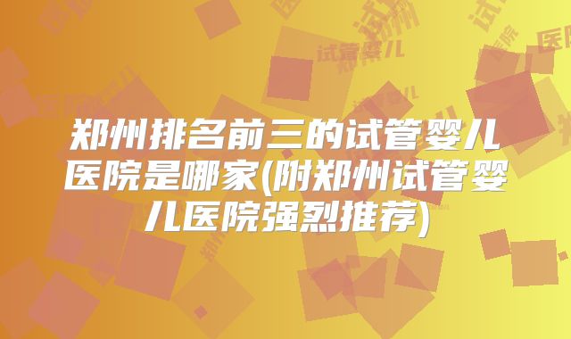 郑州排名前三的试管婴儿医院是哪家(附郑州试管婴儿医院强烈推荐)