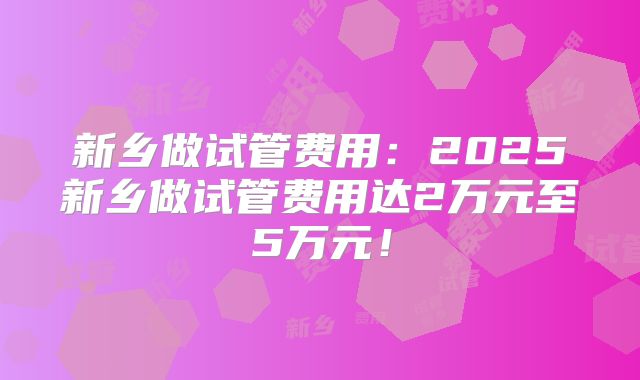 新乡做试管费用：2025新乡做试管费用达2万元至5万元！