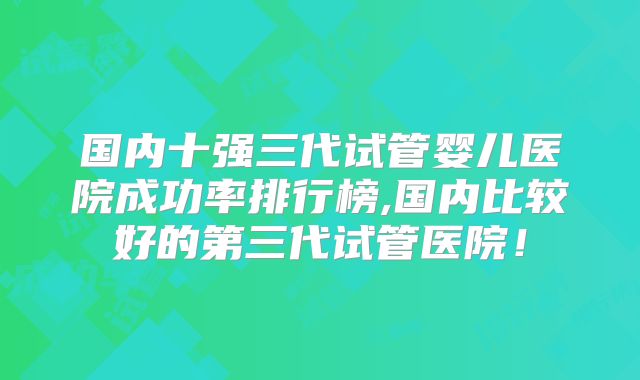 国内十强三代试管婴儿医院成功率排行榜,国内比较好的第三代试管医院！