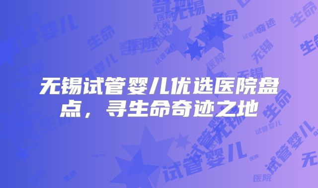 无锡试管婴儿优选医院盘点，寻生命奇迹之地