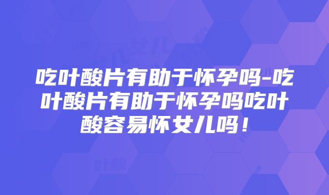吃叶酸片有助于怀孕吗-吃叶酸片有助于怀孕吗吃叶酸容易怀女儿吗!