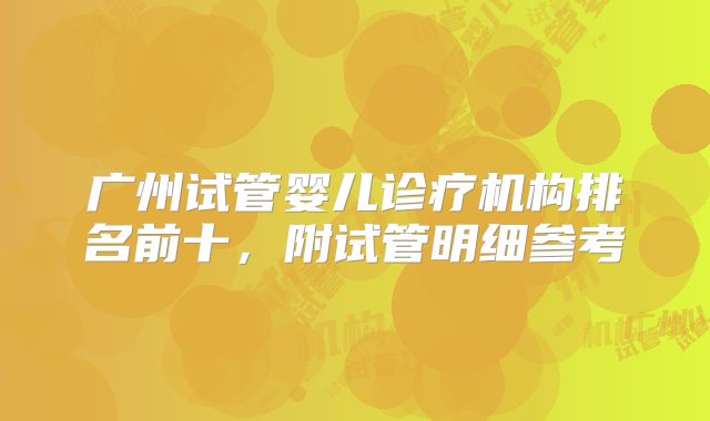 广州试管婴儿诊疗机构排名前十,附试管明细参考
