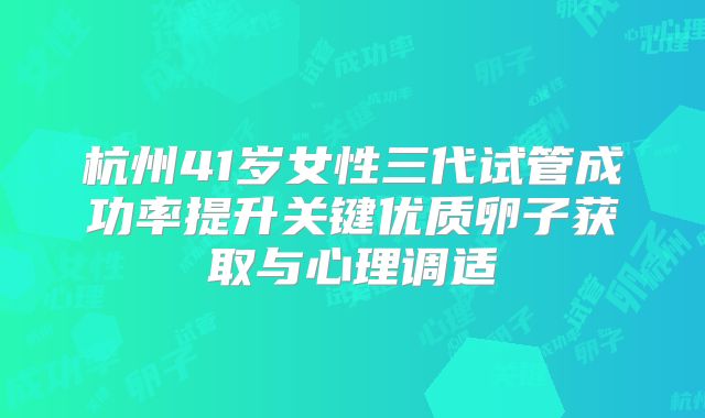 杭州41岁女性三代试管成功率提升关键优质卵子获取与心理调适
