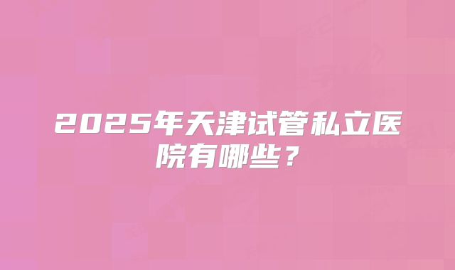 2025年天津试管私立医院有哪些？