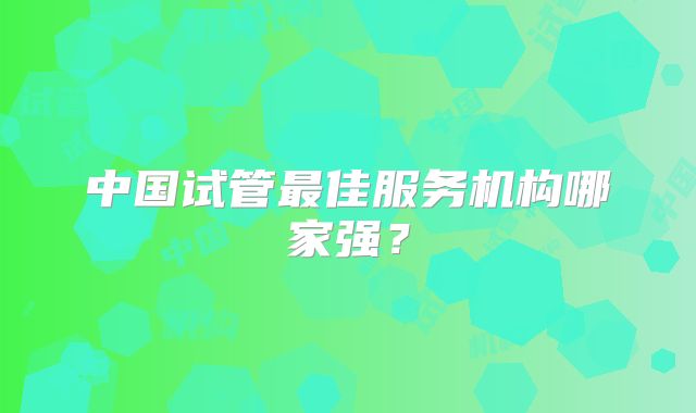 中国试管最佳服务机构哪家强？