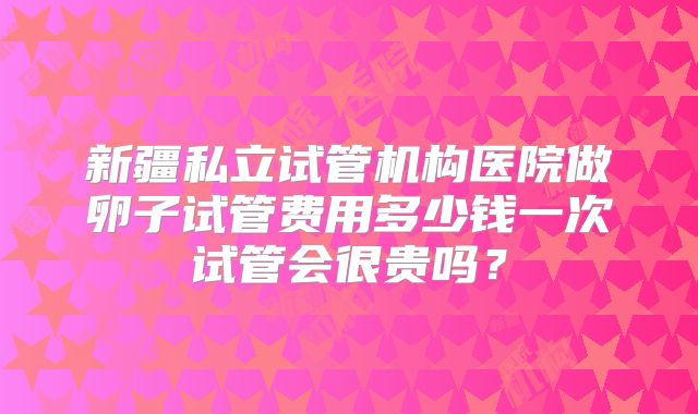 新疆私立试管机构医院做卵子试管费用多少钱一次试管会很贵吗？