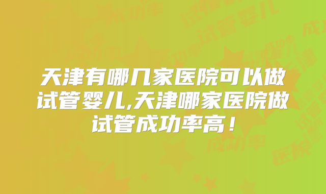 天津有哪几家医院可以做试管婴儿,天津哪家医院做试管成功率高！