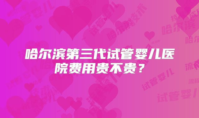 哈尔滨第三代试管婴儿医院费用贵不贵？
