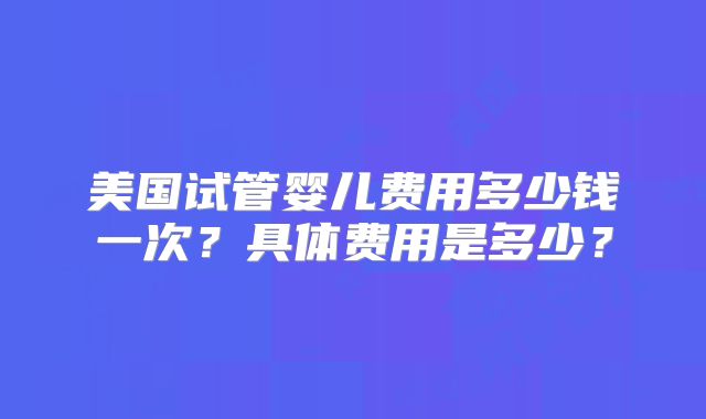 美国试管婴儿费用多少钱一次？具体费用是多少？