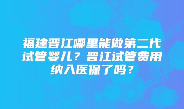 福建晋江哪里能做第二代试管婴儿？晋江试管费用纳入医保了吗？