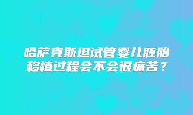 哈萨克斯坦试管婴儿胚胎移植过程会不会很痛苦？