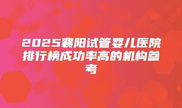 2025襄阳试管婴儿医院排行榜成功率高的机构参考