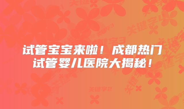 试管宝宝来啦！成都热门试管婴儿医院大揭秘！