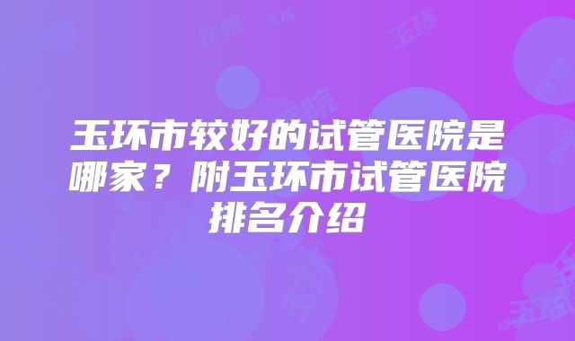 玉环市较好的试管医院是哪家？附玉环市试管医院排名介绍