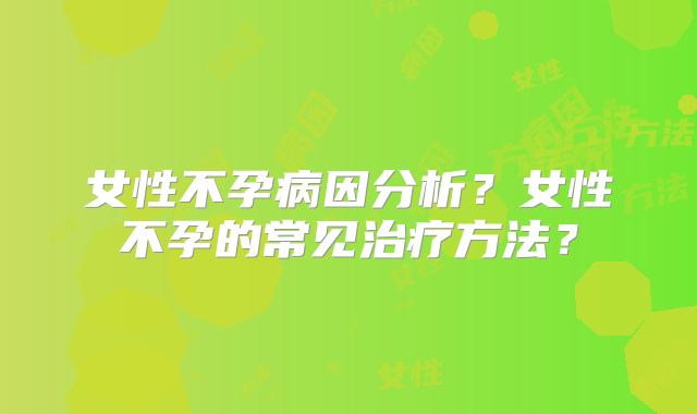 女性不孕病因分析？女性不孕的常见治疗方法？