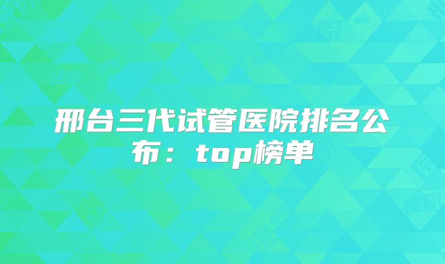 邢台三代试管医院排名公布:top榜单