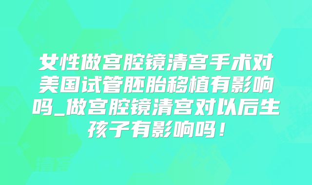 女性做宫腔镜清宫手术对美国试管胚胎移植有影响吗_做宫腔镜清宫对以后生孩子有影响吗!
