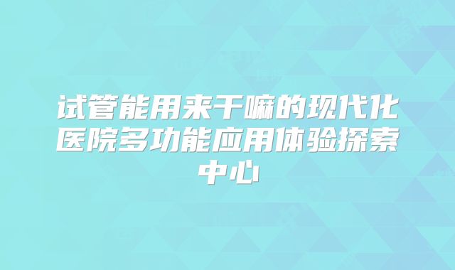 试管能用来干嘛的现代化医院多功能应用体验探索中心