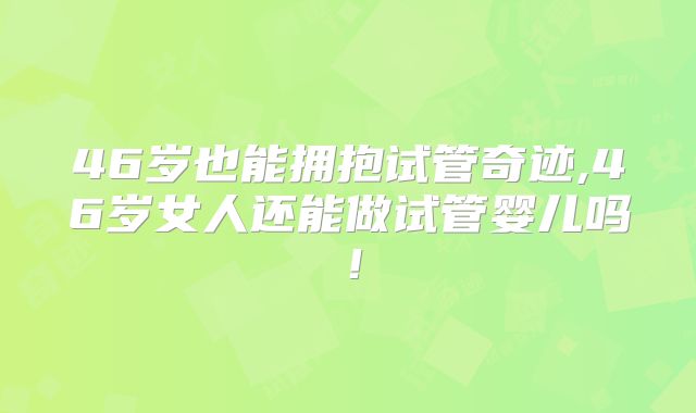 46岁也能拥抱试管奇迹,46岁女人还能做试管婴儿吗!