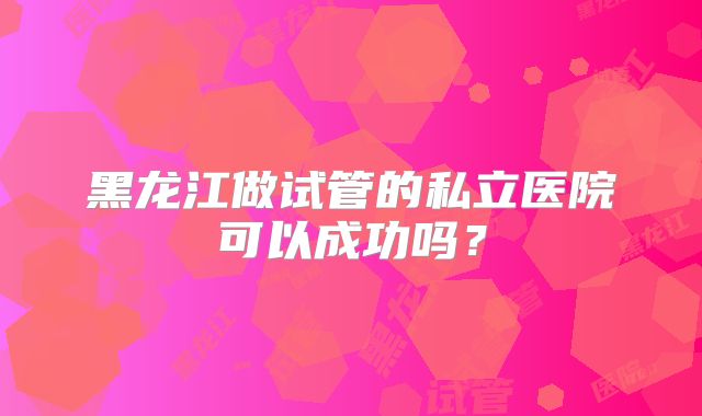 黑龙江做试管的私立医院可以成功吗？