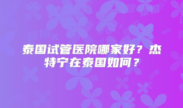 泰国试管医院哪家好？杰特宁在泰国如何？