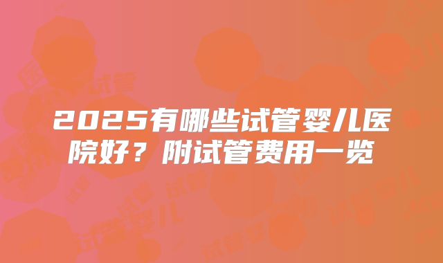 2025有哪些试管婴儿医院好？附试管费用一览