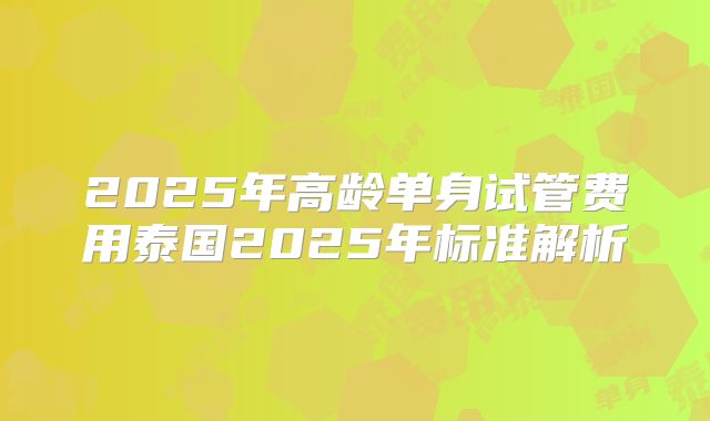 2025年高龄单身试管费用泰国2025年标准解析