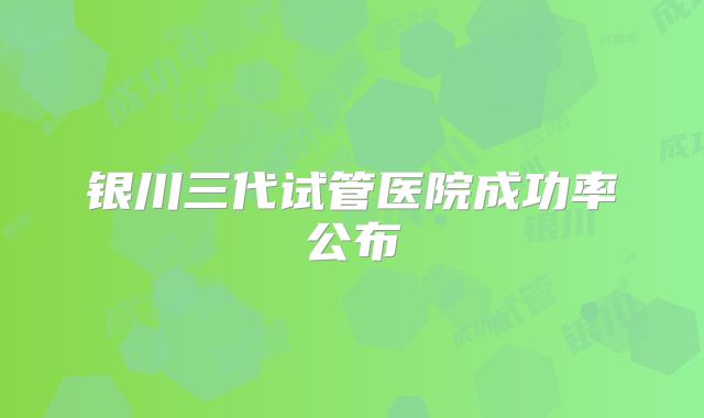银川三代试管医院成功率公布
