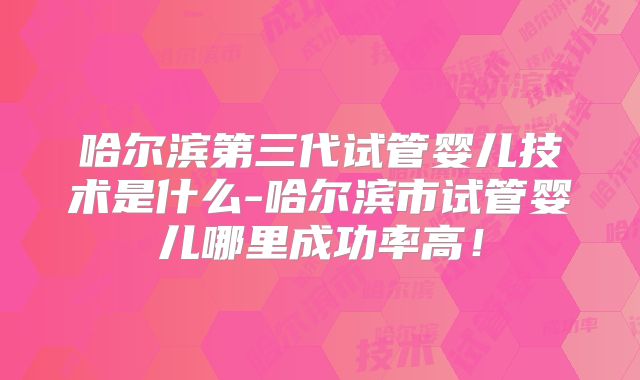 哈尔滨第三代试管婴儿技术是什么-哈尔滨市试管婴儿哪里成功率高！