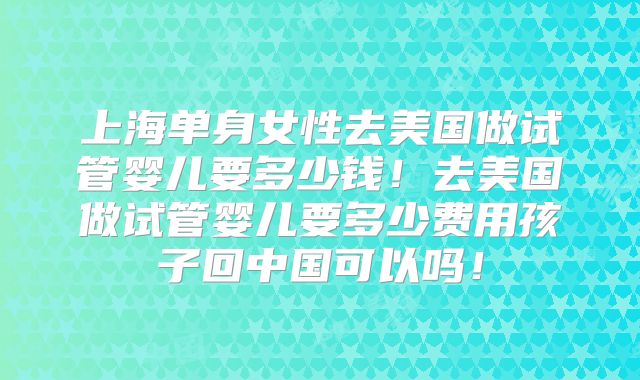 上海单身女性去美国做试管婴儿要多少钱！去美国做试管婴儿要多少费用孩子回中国可以吗！