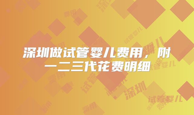 深圳做试管婴儿费用，附一二三代花费明细