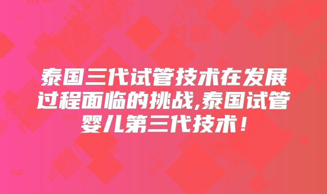 泰国三代试管技术在发展过程面临的挑战,泰国试管婴儿第三代技术！