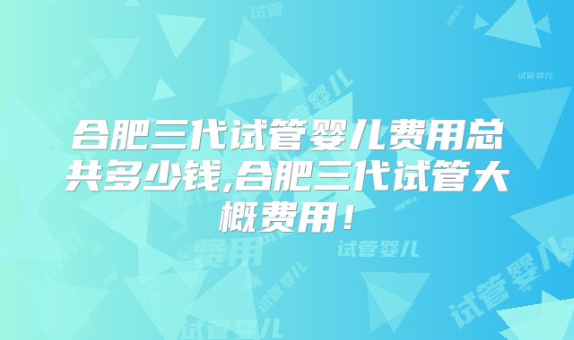 合肥三代试管婴儿费用总共多少钱,合肥三代试管大概费用！