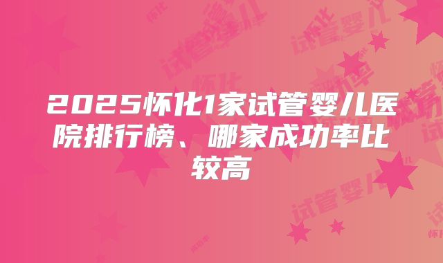 2025怀化1家试管婴儿医院排行榜、哪家成功率比较高