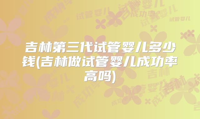 吉林第三代试管婴儿多少钱(吉林做试管婴儿成功率高吗)