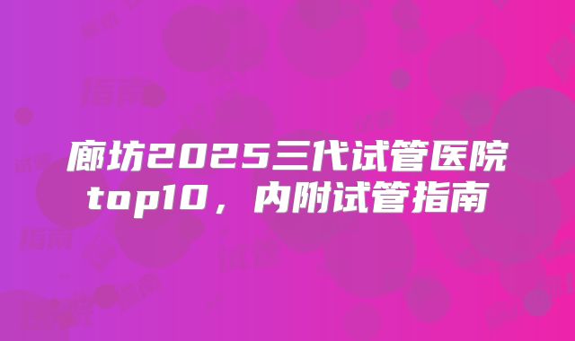 廊坊2025三代试管医院top10，内附试管指南