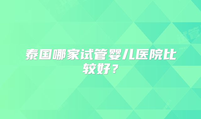 泰国哪家试管婴儿医院比较好?