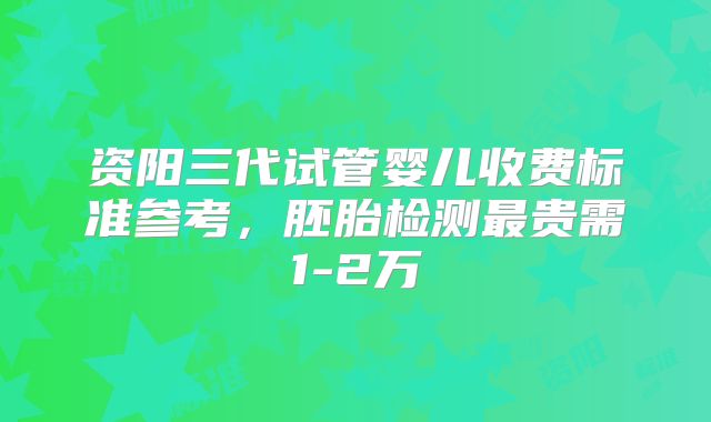 资阳三代试管婴儿收费标准参考，胚胎检测最贵需1-2万
