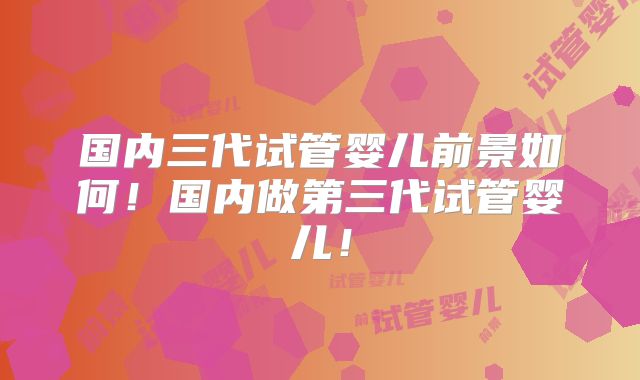 国内三代试管婴儿前景如何！国内做第三代试管婴儿！