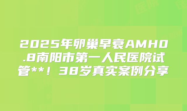 2025年卵巢早衰AMH0.8南阳市第一人民医院试管**！38岁真实案例分享
