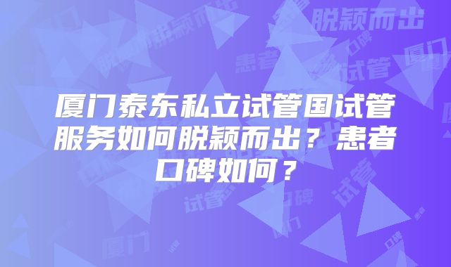 厦门泰东私立试管国试管服务如何脱颖而出？患者口碑如何？