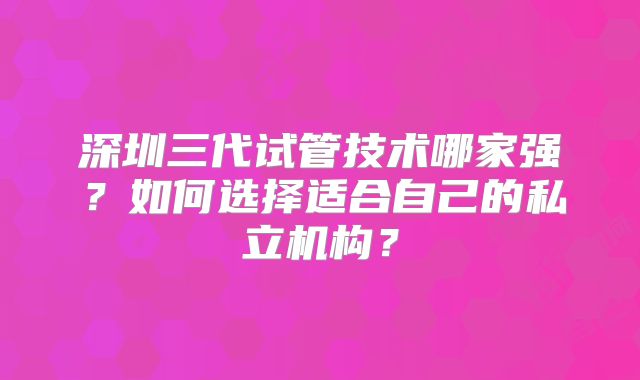 深圳三代试管技术哪家强？如何选择适合自己的私立机构？