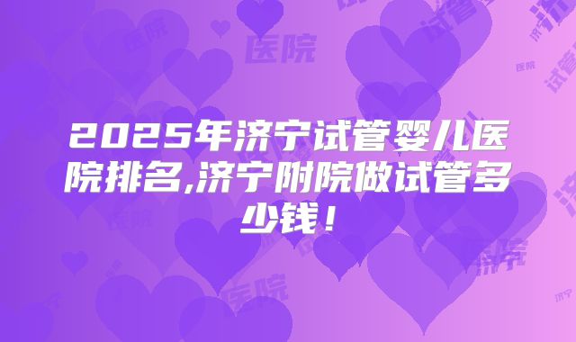 2025年济宁试管婴儿医院排名,济宁附院做试管多少钱!