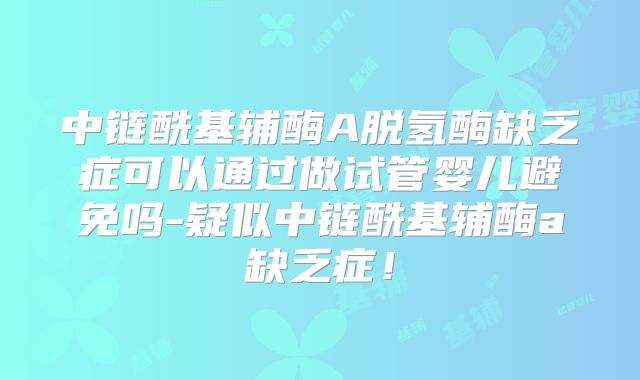中链酰基辅酶A脱氢酶缺乏症可以通过做试管婴儿避免吗-疑似中链酰基辅酶a缺乏症！