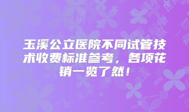 玉溪公立医院不同试管技术收费标准参考，各项花销一览了然！